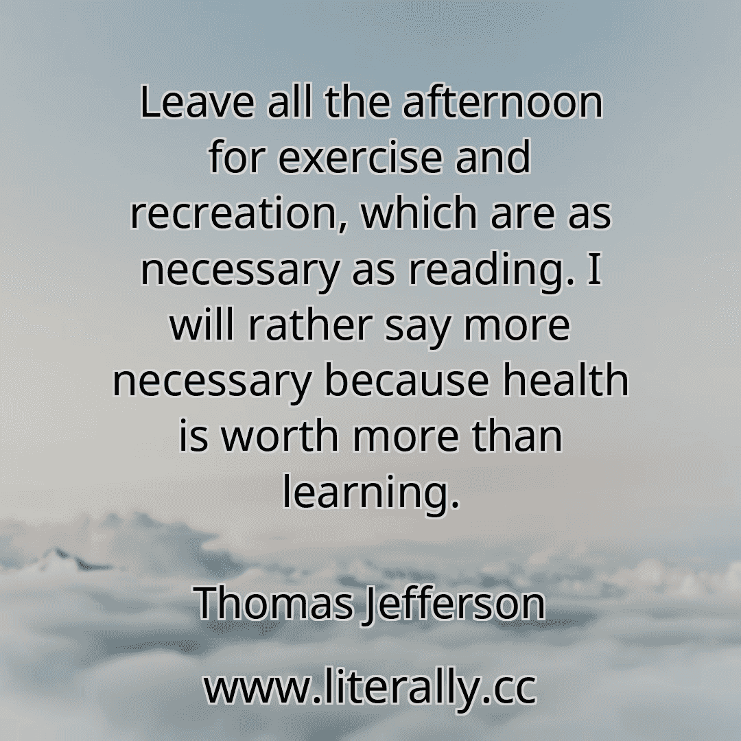 Leave all the afternoon for exercise and recreation, which are as necessary as reading. I will rather say more necessary because health is worth more than learning.
Thomas Jefferson
