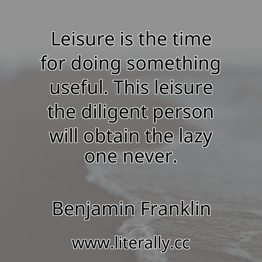 Leisure is the time for doing something useful. This leisure the diligent person will obtain the lazy one never.
Benjamin Franklin
