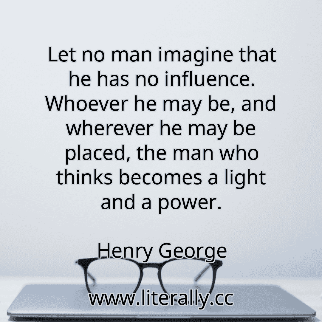Let no man imagine that he has no influence. Whoever he may be, and wherever he may be placed, the man who thinks becomes a light and a power.
Henry George
