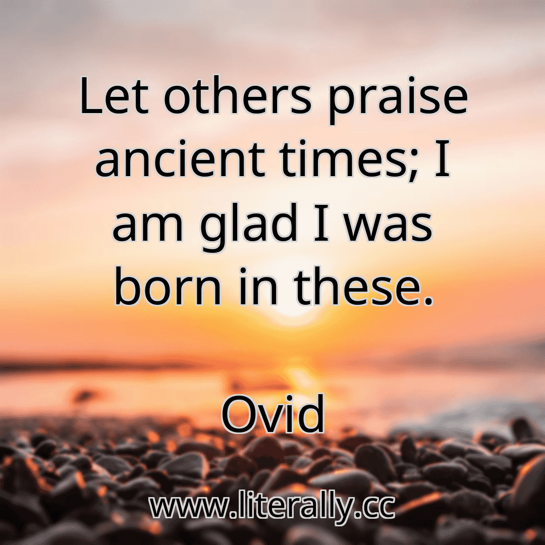 Let others praise ancient times; I am glad I was born in these.
Ovid
