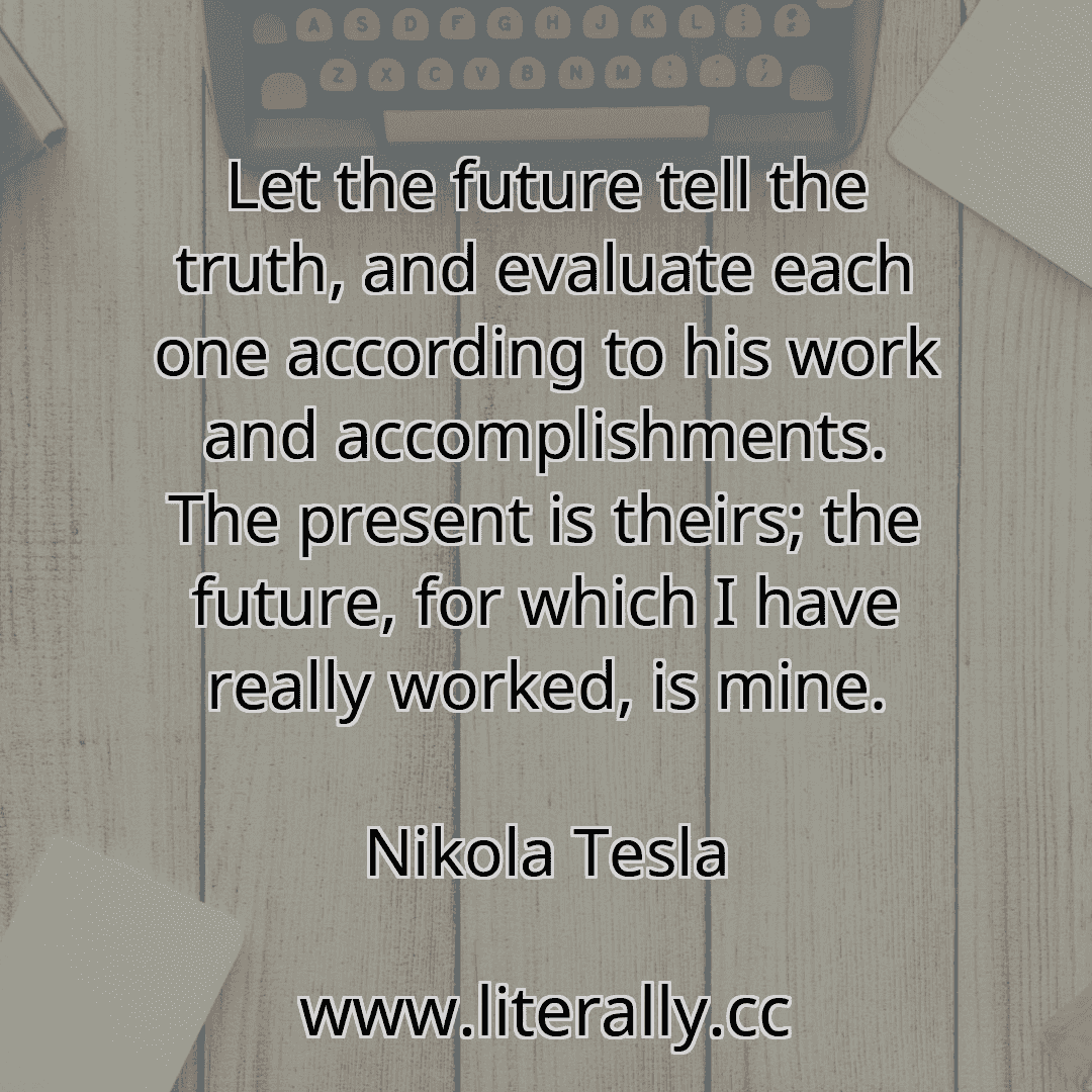 Let the future tell the truth, and evaluate each one according to his work and accomplishments. The present is theirs; the future, for which I have really worked, is mine.
Nikola Tesla
