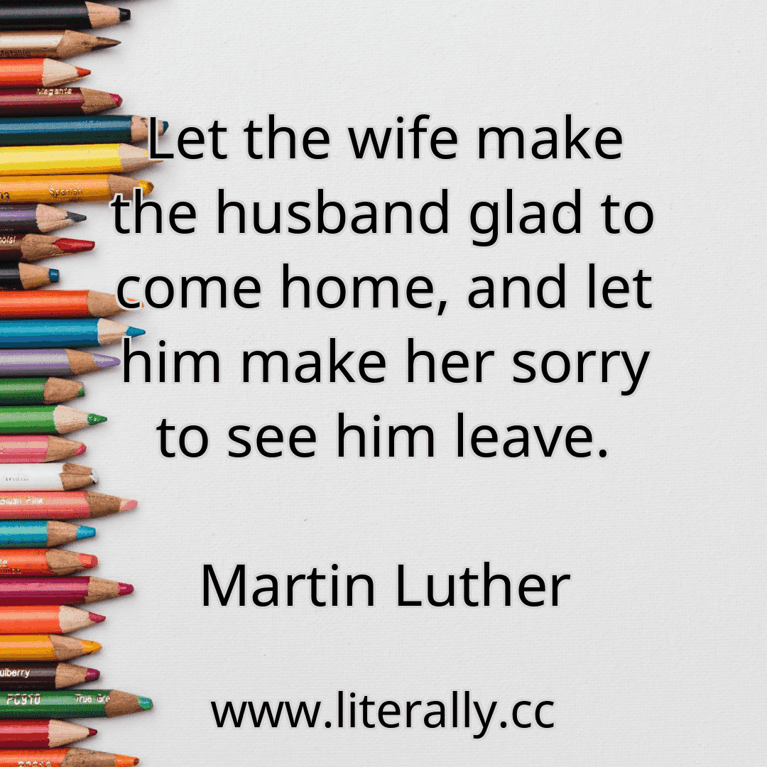 Let the wife make the husband glad to come home, and let him make her sorry to see him leave.
Martin Luther
