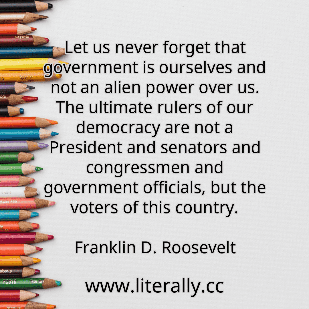 Let us never forget that government is ourselves and not an alien power over us. The ultimate rulers of our democracy are not a President and senators and congressmen and government officials, but the voters of this country.
Franklin D. Roosevelt
