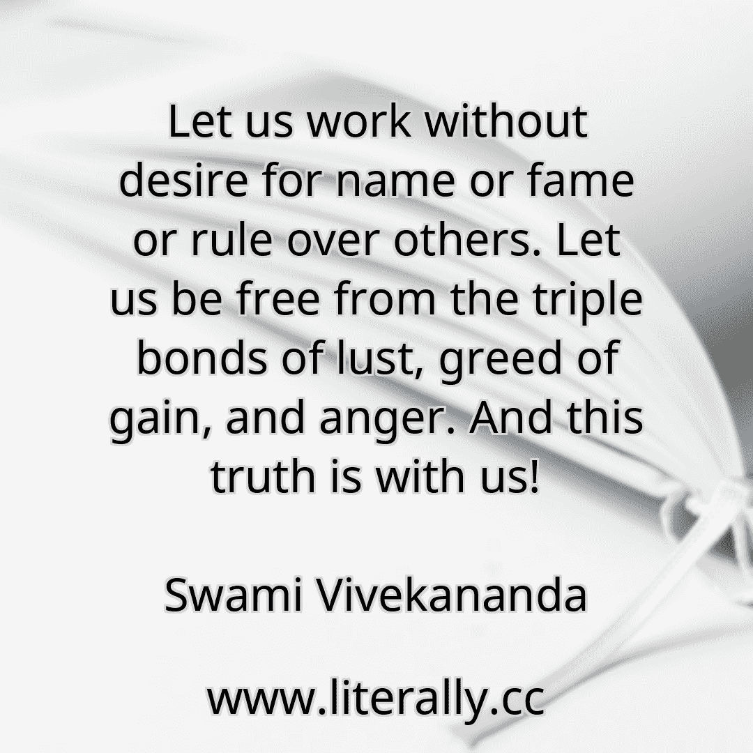 Let us work without desire for name or fame or rule over others. Let us be free from the triple bonds of lust, greed of gain, and anger. And this truth is with us!
Swami Vivekananda
