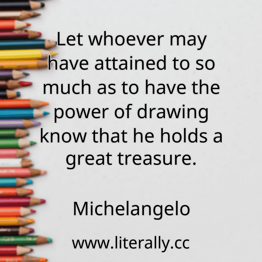 Let whoever may have attained to so much as to have the power of drawing know that he holds a great treasure.
Michelangelo
