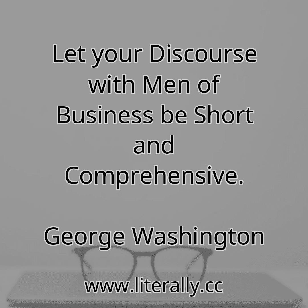 Let your Discourse with Men of Business be Short and Comprehensive.
George Washington
