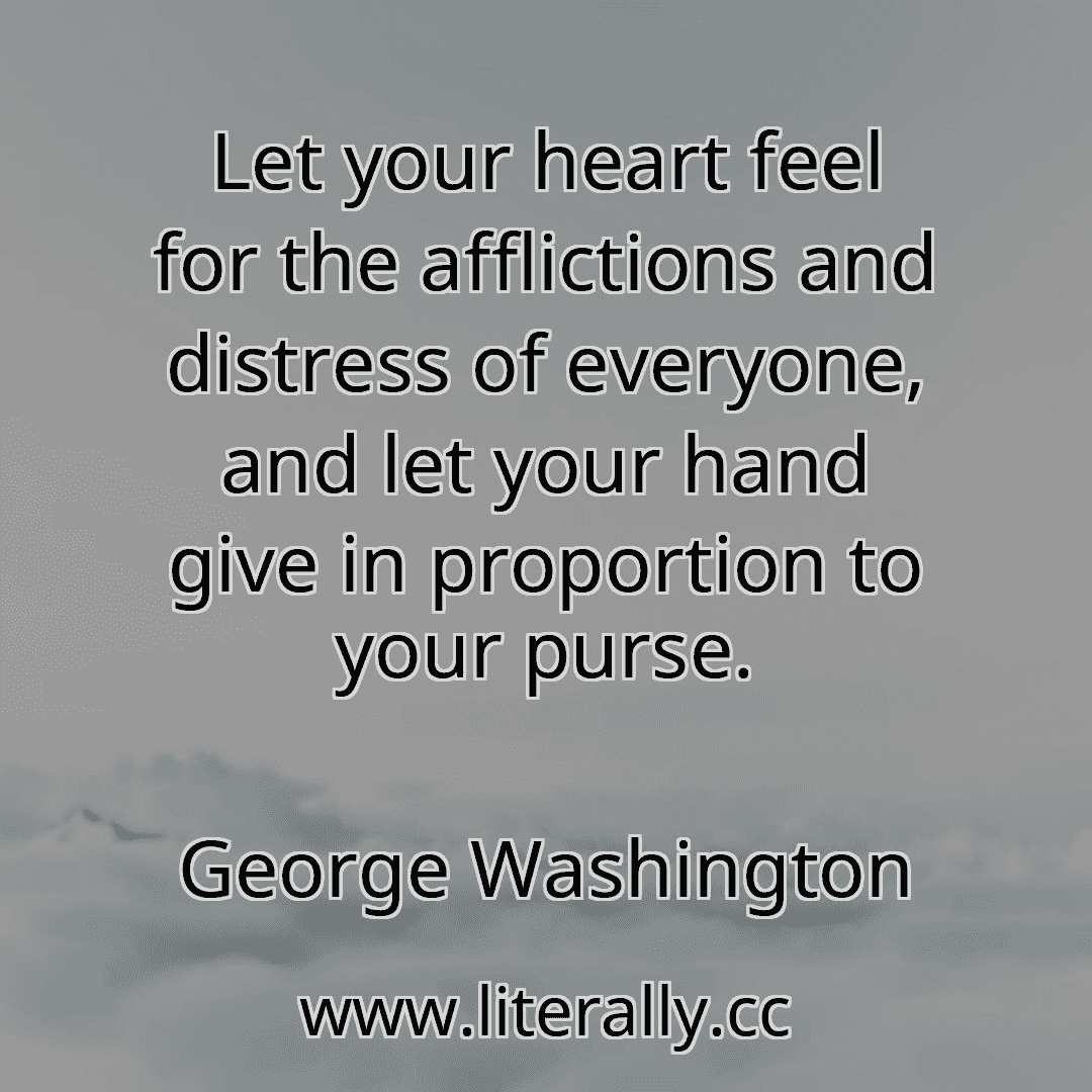 Let your heart feel for the afflictions and distress of everyone, and let your hand give in proportion to your purse.
George Washington
