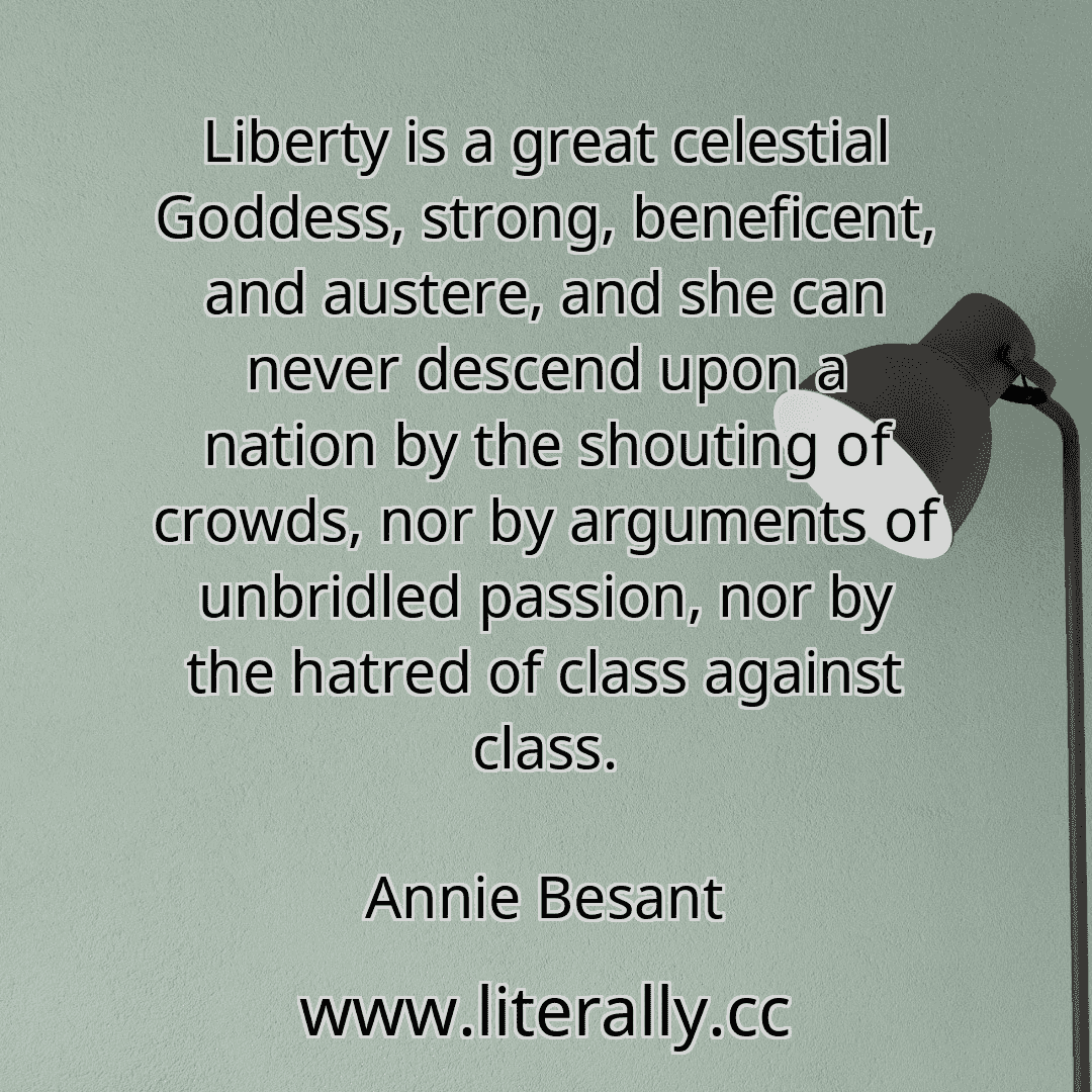 Liberty is a great celestial Goddess, strong, beneficent, and austere, and she can never descend upon a nation by the shouting of crowds, nor by arguments of unbridled passion, nor by the hatred of class against class.
Annie Besant
