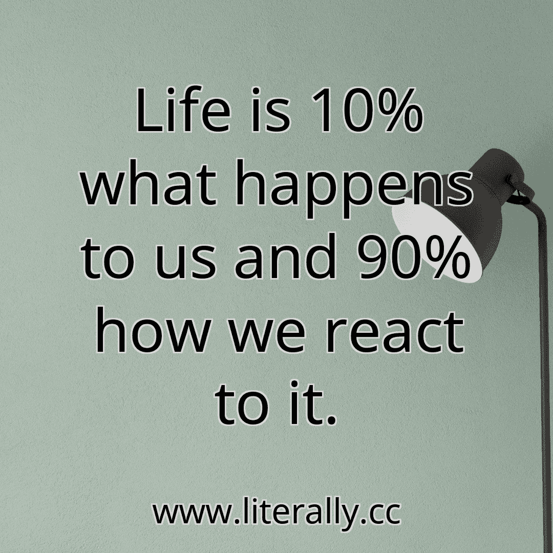 Life is 10% what happens to us and 90% how we react to it.
