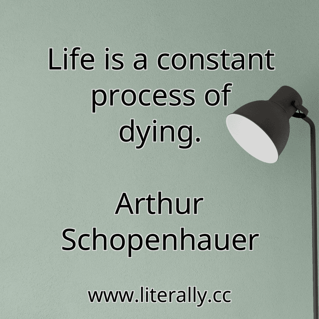 Life is a constant process of dying.
Arthur Schopenhauer
