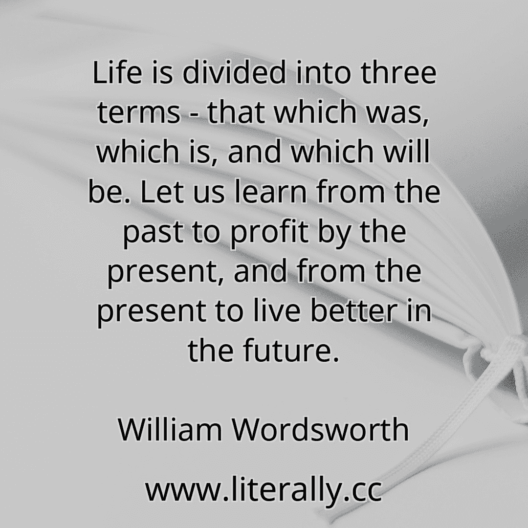 Life is divided into three terms - that which was, which is, and which will be. Let us learn from the past to profit by the present, and from the present to live better in the future.
William Wordsworth
