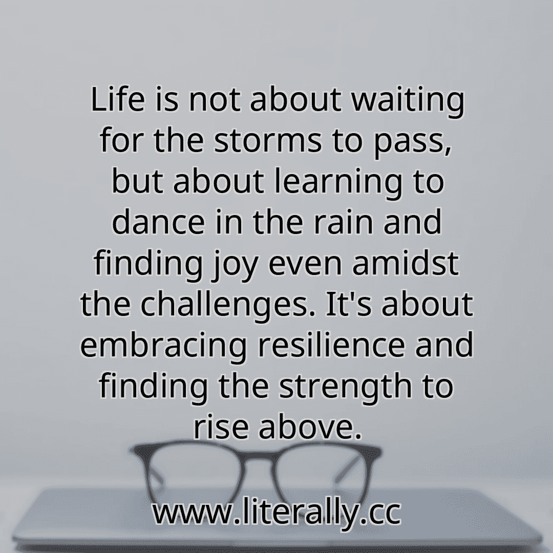Life is not about waiting for the storms to pass, but about learning to dance in the rain and finding joy even amidst the challenges. It's about embracing resilience and finding the strength to rise above.
