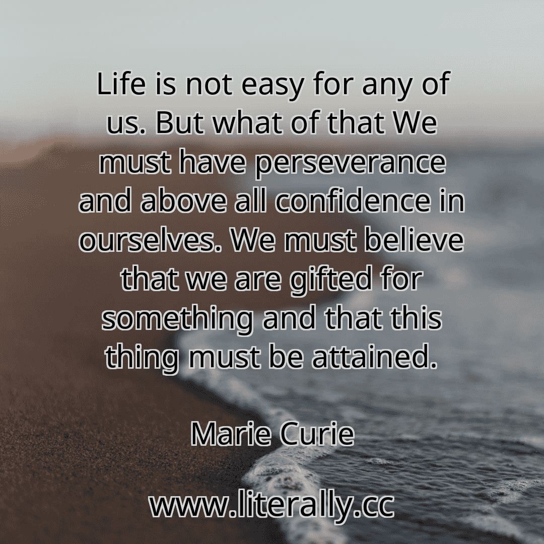 Life is not easy for any of us. But what of that We must have perseverance and above all confidence in ourselves. We must believe that we are gifted for something and that this thing must be attained.
Marie Curie
