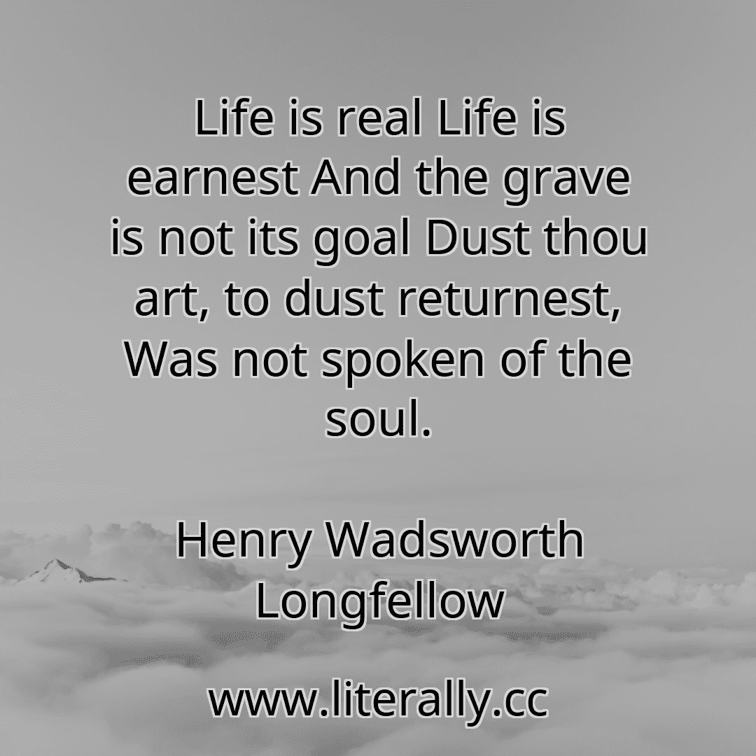 Life is real Life is earnest And the grave is not its goal Dust thou art, to dust returnest, Was not spoken of the soul.
Henry Wadsworth Longfellow
