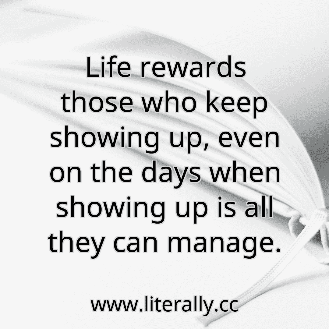 Life rewards those who keep showing up, even on the days when showing up is all they can manage.
