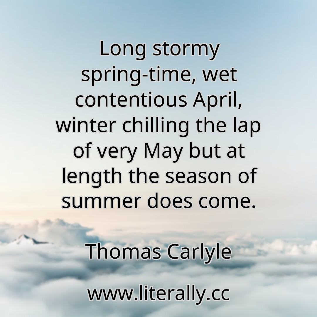 Long stormy spring-time, wet contentious April, winter chilling the lap of very May but at length the season of summer does come.
Thomas Carlyle
