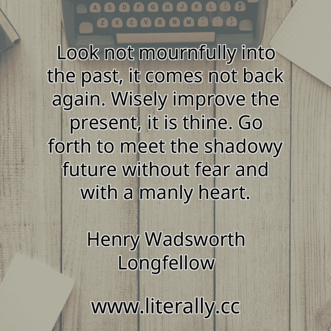 Look not mournfully into the past, it comes not back again. Wisely improve the present, it is thine. Go forth to meet the shadowy future without fear and with a manly heart.
Henry Wadsworth Longfellow
