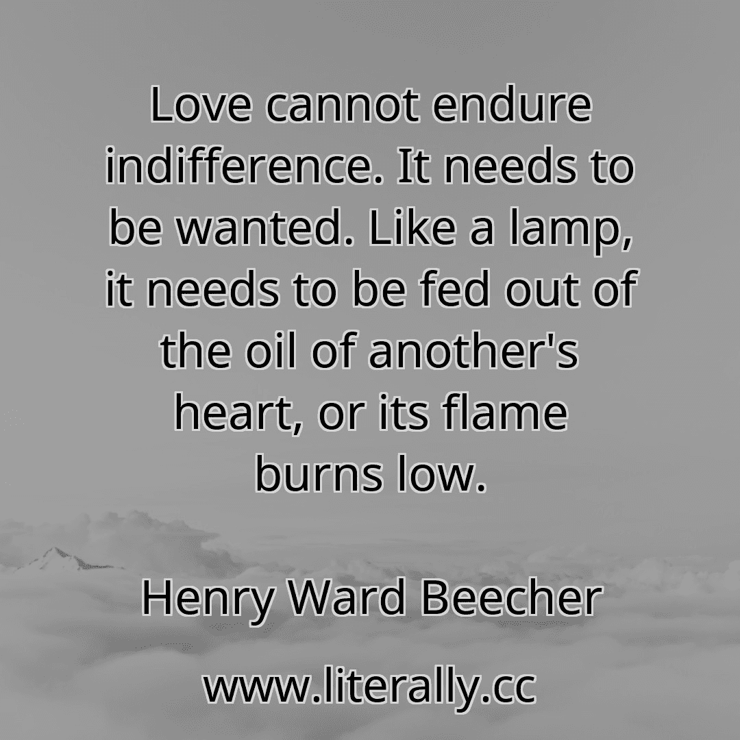 Love cannot endure indifference. It needs to be wanted. Like a lamp, it needs to be fed out of the oil of another's heart, or its flame burns low.
Henry Ward Beecher

