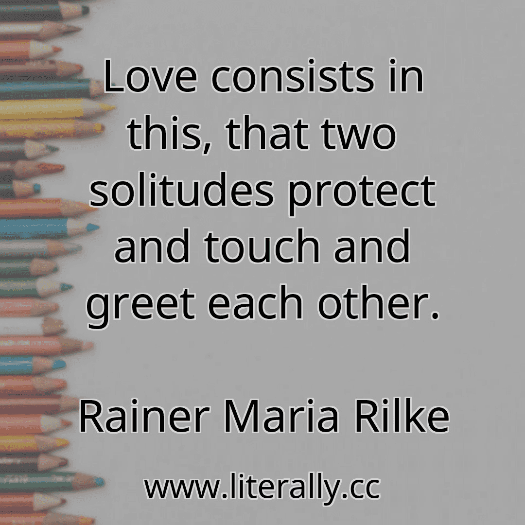 Love consists in this, that two solitudes protect and touch and greet each other.
Rainer Maria Rilke

