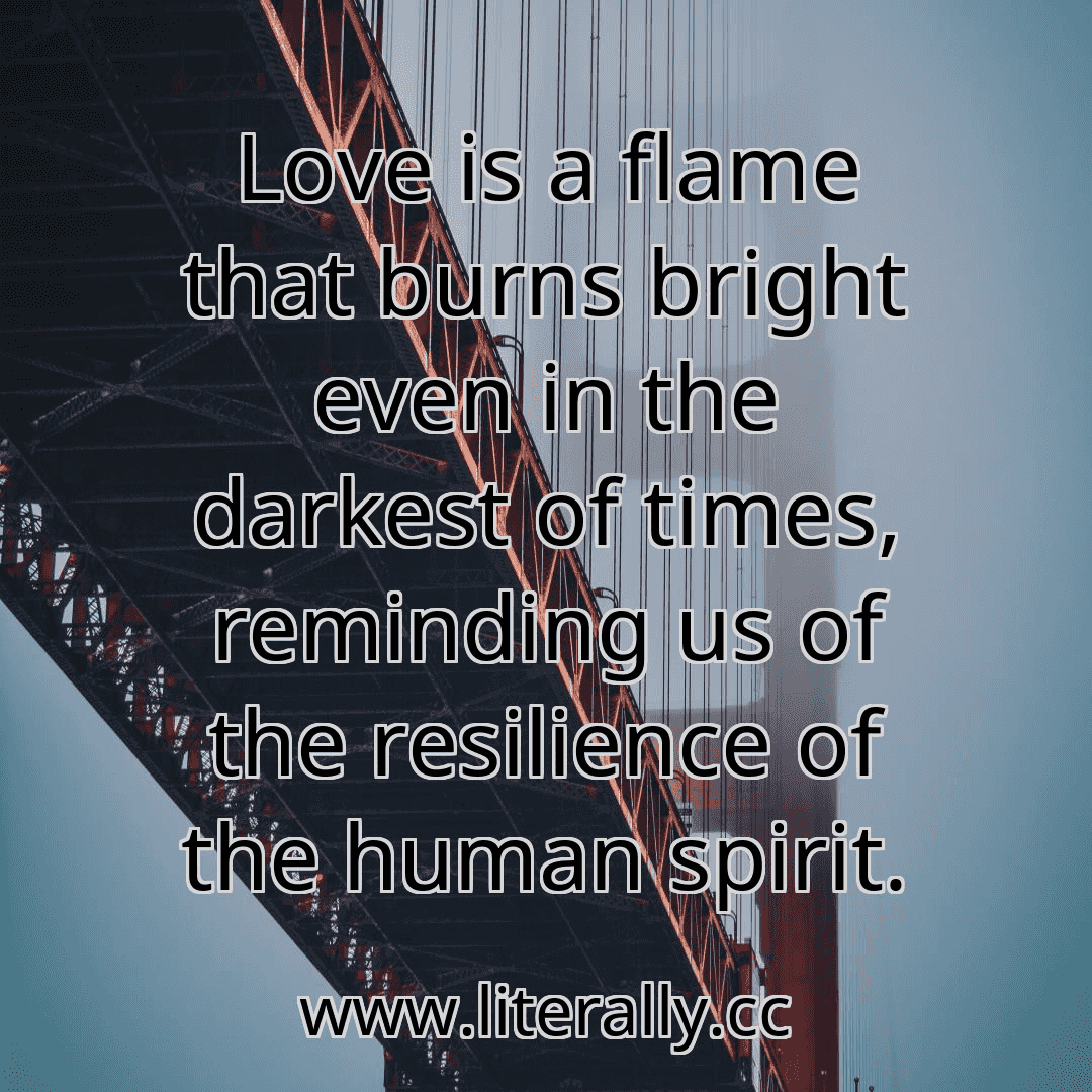 Love is a flame that burns bright even in the darkest of times, reminding us of the resilience of the human spirit.

