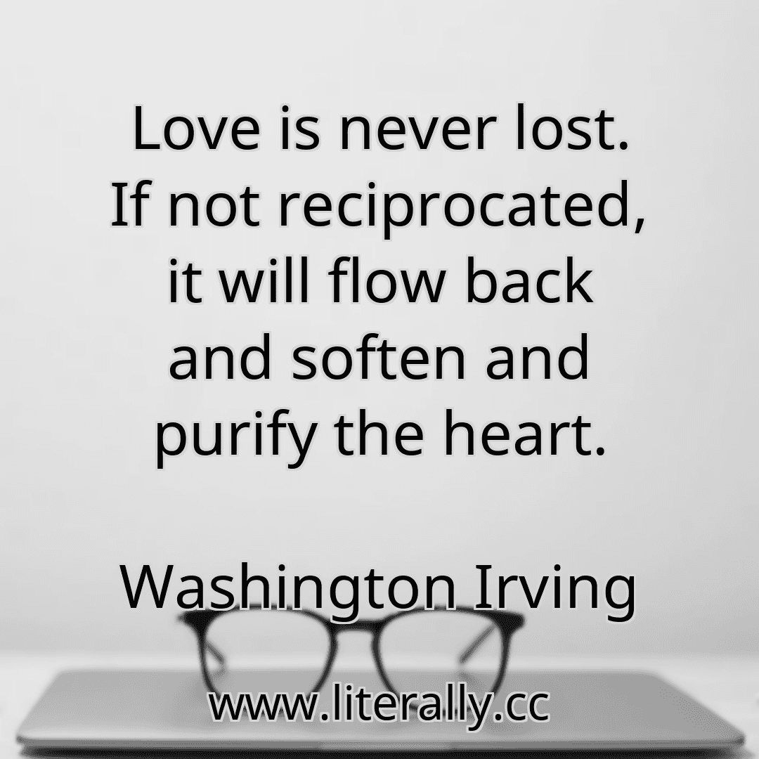 Love is never lost. If not reciprocated, it will flow back and soften and purify the heart.
Washington Irving
