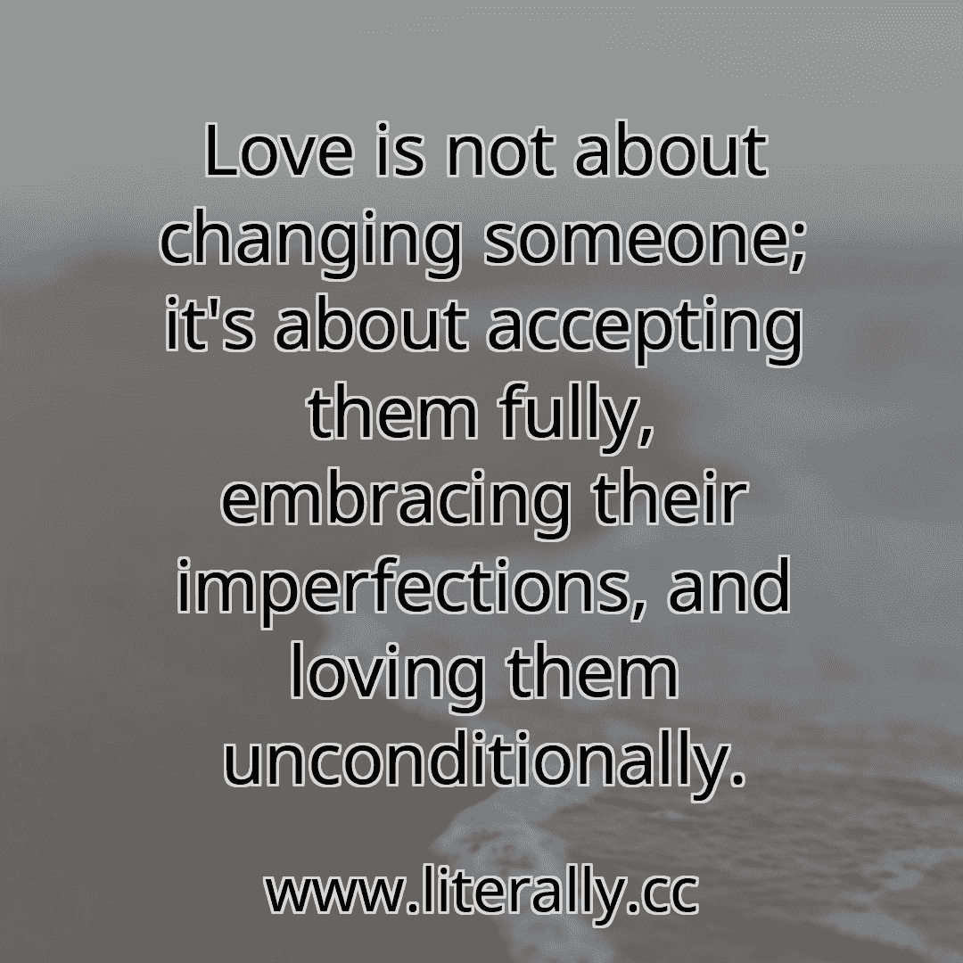 Love is not about changing someone; it's about accepting them fully, embracing their imperfections, and loving them unconditionally.
