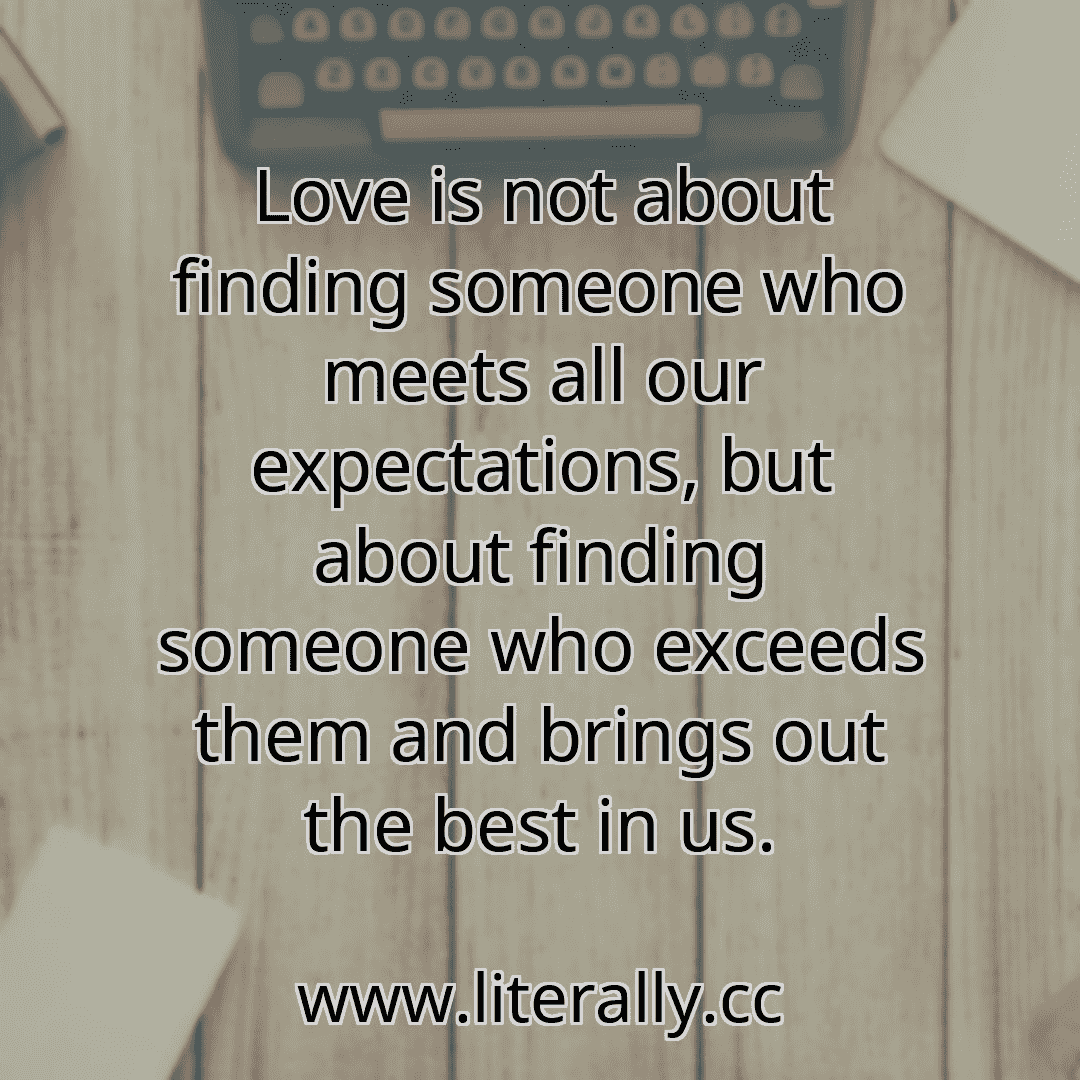 Love is not about finding someone who meets all our expectations, but about finding someone who exceeds them and brings out the best in us.
