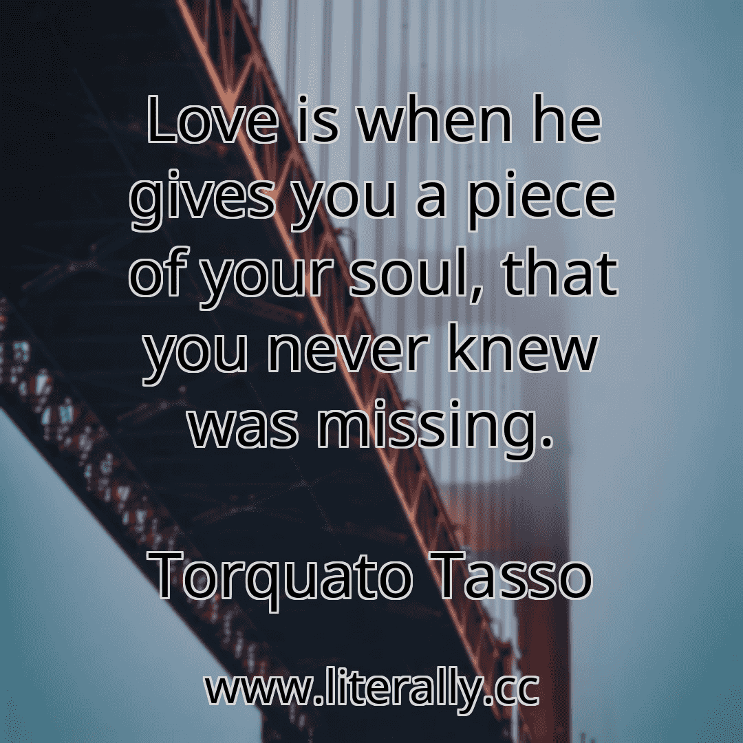 Love is when he gives you a piece of your soul, that you never knew was missing.
Torquato Tasso
