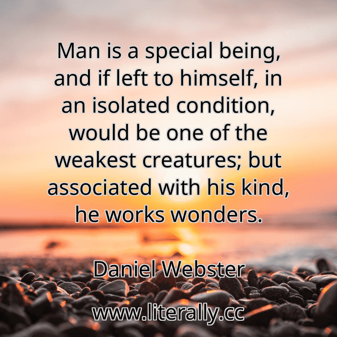 Man is a special being, and if left to himself, in an isolated condition, would be one of the weakest creatures; but associated with his kind, he works wonders.
Daniel Webster
