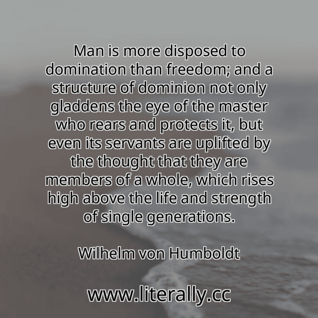 Man is more disposed to domination than freedom; and a structure of dominion not only gladdens the eye of the master who rears and protects it, but even its servants are uplifted by the thought that they are members of a whole, which rises high above the life and strength of single generations.
Wilhelm von Humboldt
