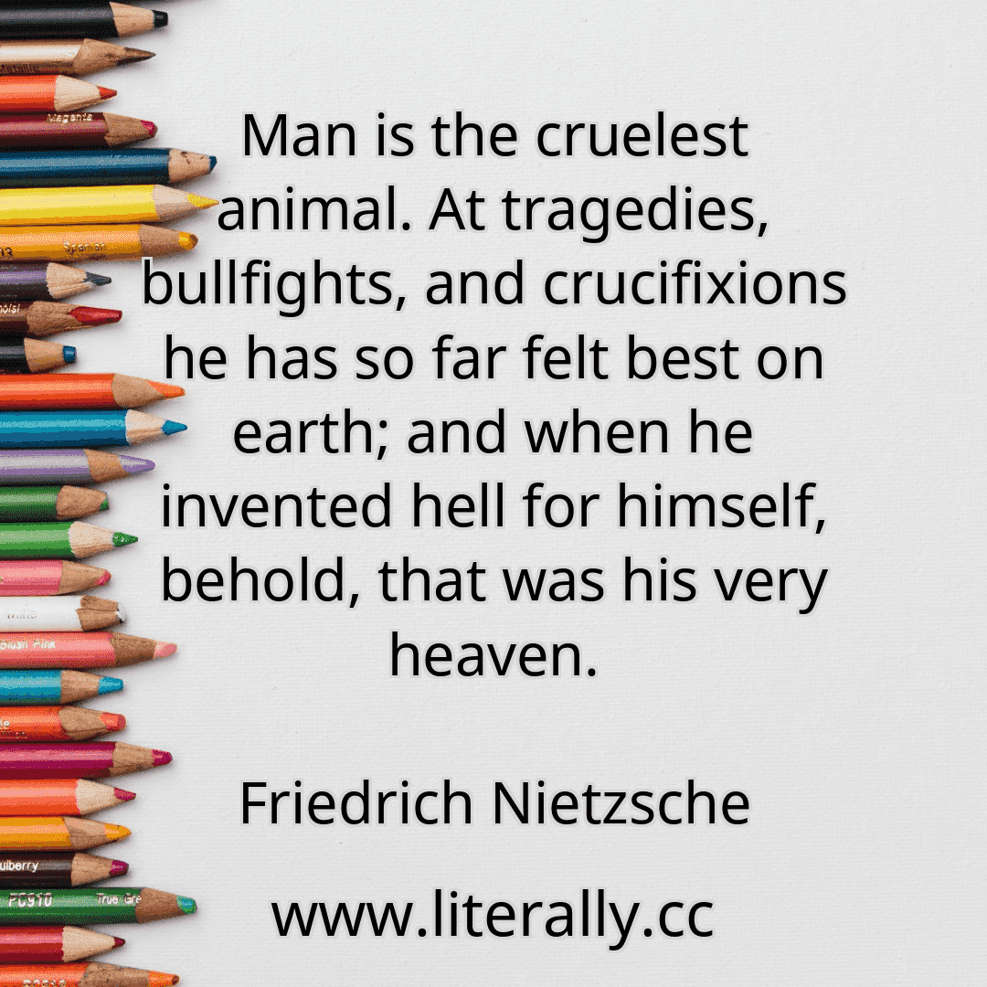 Man is the cruelest animal. At tragedies, bullfights, and crucifixions he has so far felt best on earth; and when he invented hell for himself, behold, that was his very heaven.
Friedrich Nietzsche
