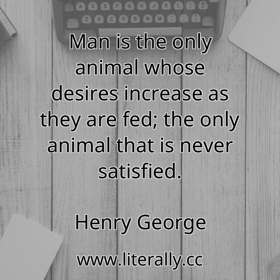 Man is the only animal whose desires increase as they are fed; the only animal that is never satisfied.
Henry George
