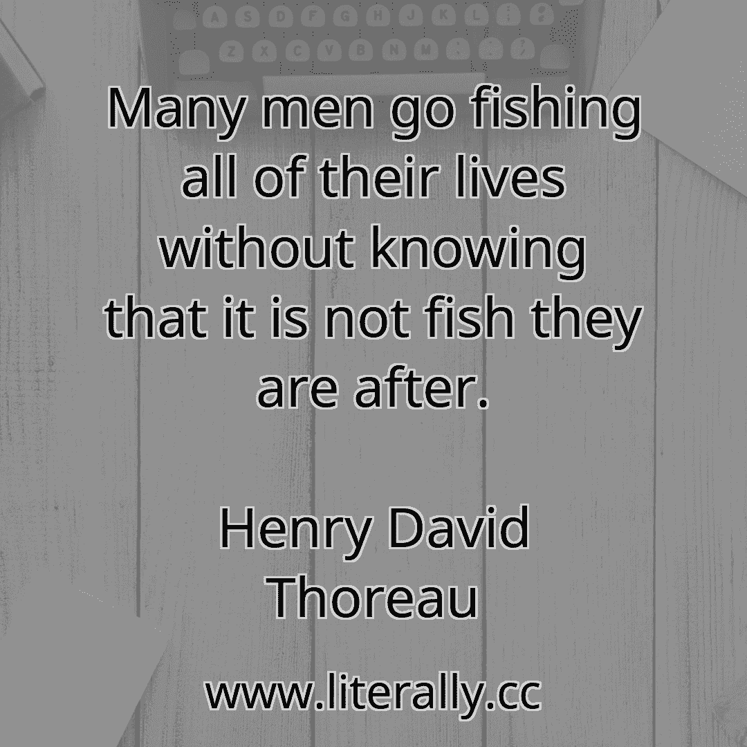 Many men go fishing all of their lives without knowing that it is not fish they are after.
Henry David Thoreau
