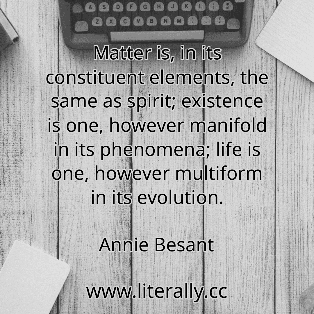 Matter is, in its constituent elements, the same as spirit; existence is one, however manifold in its phenomena; life is one, however multiform in its evolution.
Annie Besant
