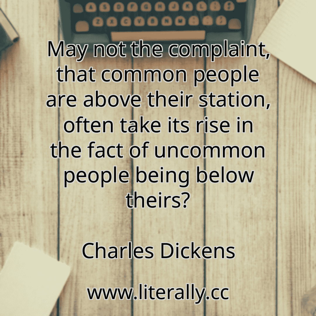 May not the complaint, that common people are above their station, often take its rise in the fact of uncommon people being below theirs?
Charles Dickens
