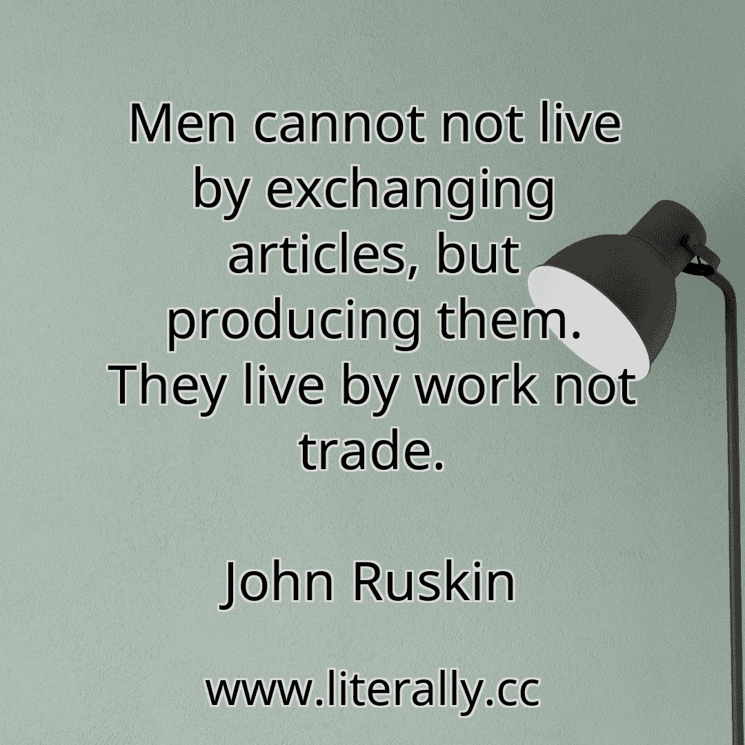 Men cannot not live by exchanging articles, but producing them. They live by work not trade.
John Ruskin
