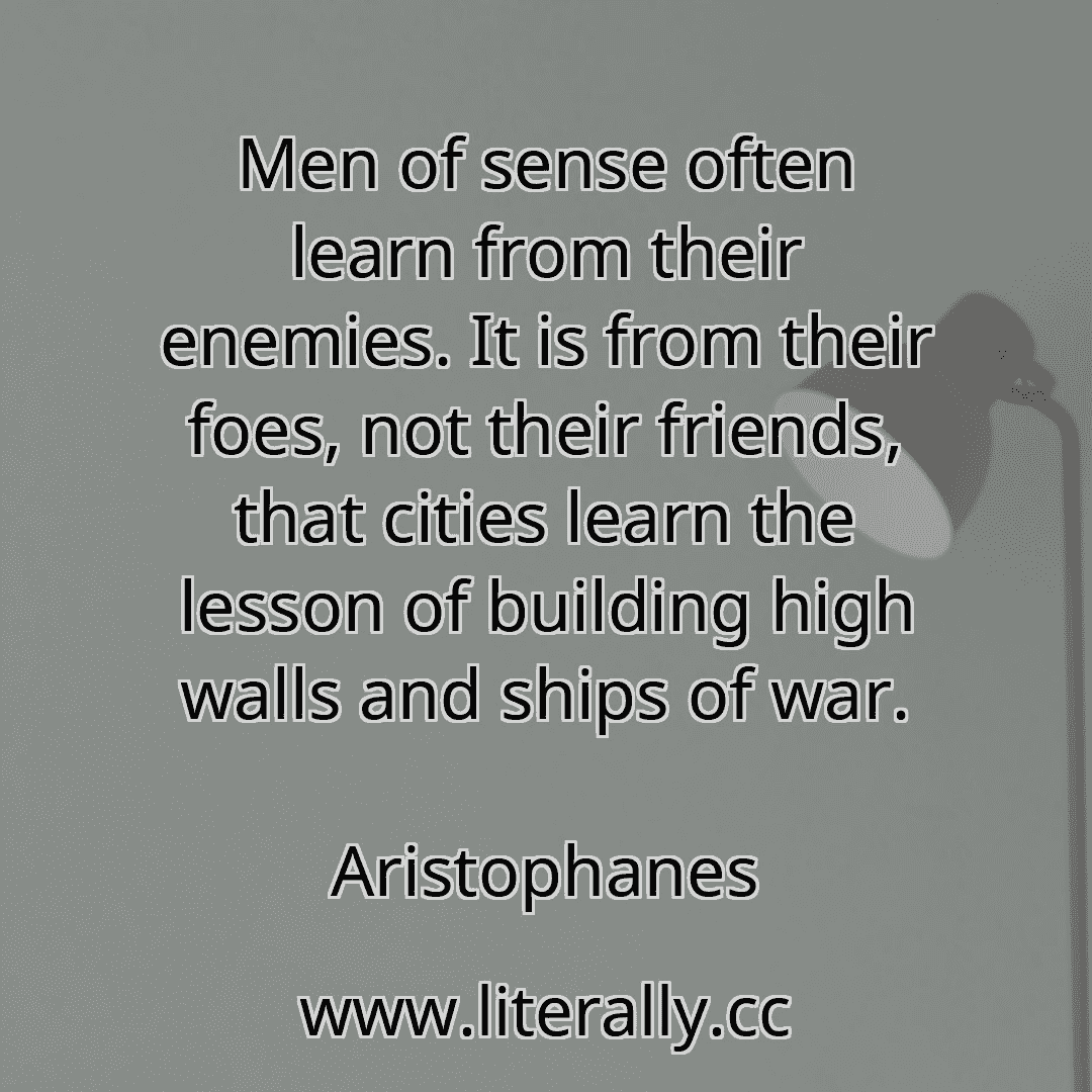 Men of sense often learn from their enemies. It is from their foes, not their friends, that cities learn the lesson of building high walls and ships of war.
Aristophanes
