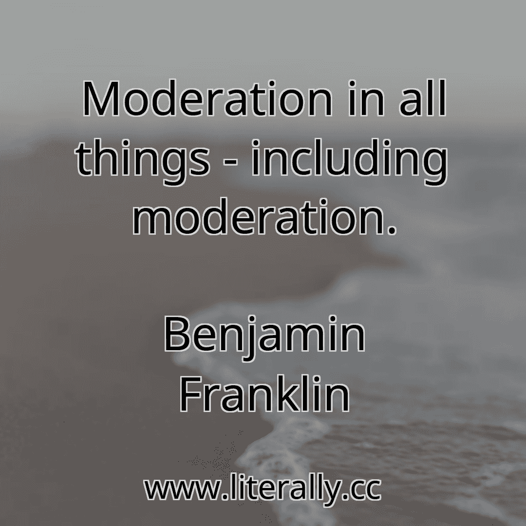 Moderation in all things - including moderation.
Benjamin Franklin
