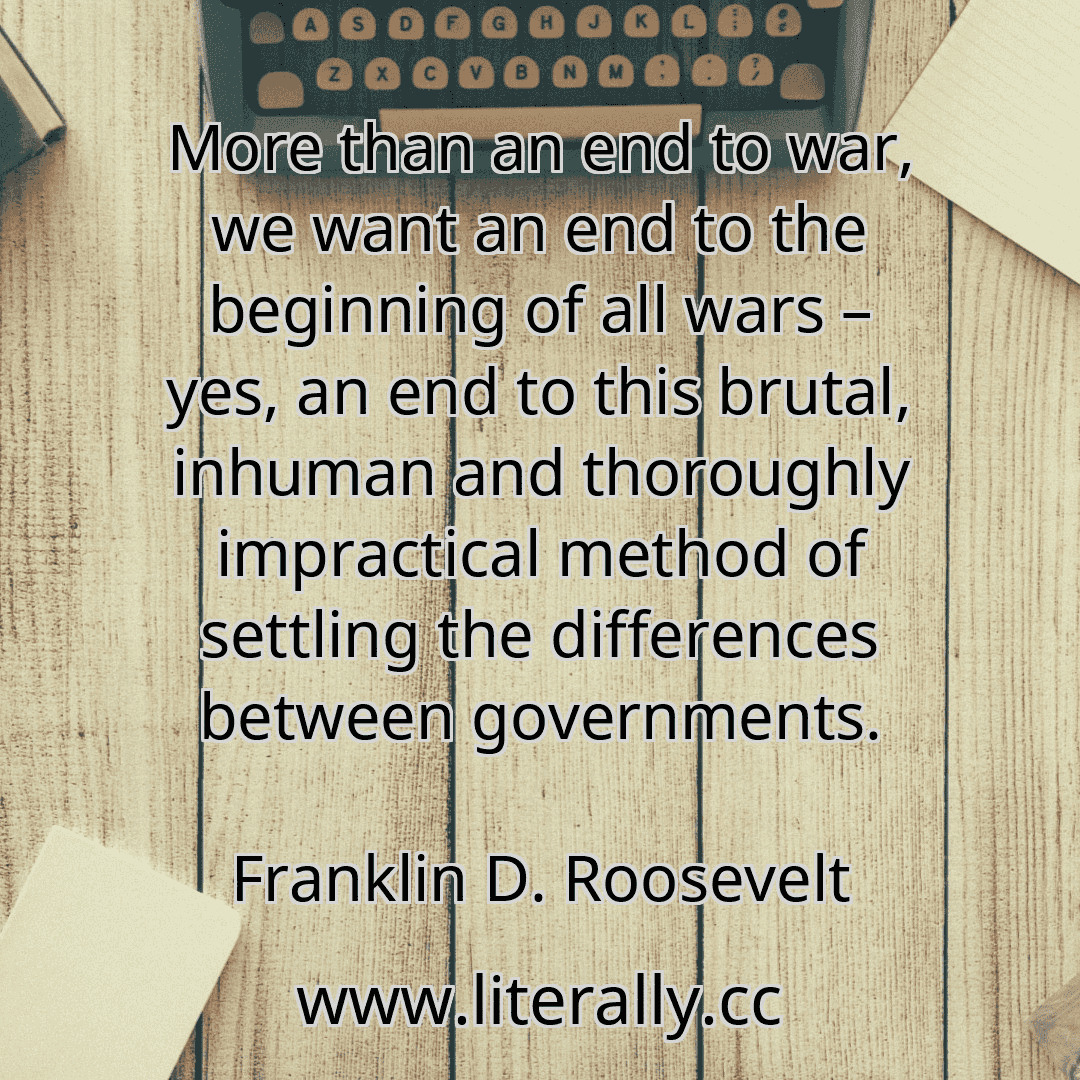 More than an end to war, we want an end to the beginning of all wars – yes, an end to this brutal, inhuman and thoroughly impractical method of settling the differences between governments.
Franklin D. Roosevelt
