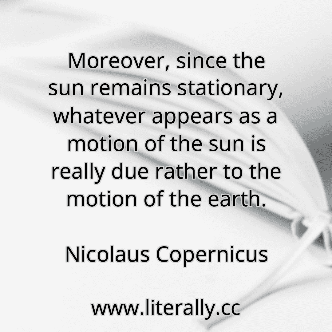 Moreover, since the sun remains stationary, whatever appears as a motion of the sun is really due rather to the motion of the earth.
Nicolaus Copernicus

