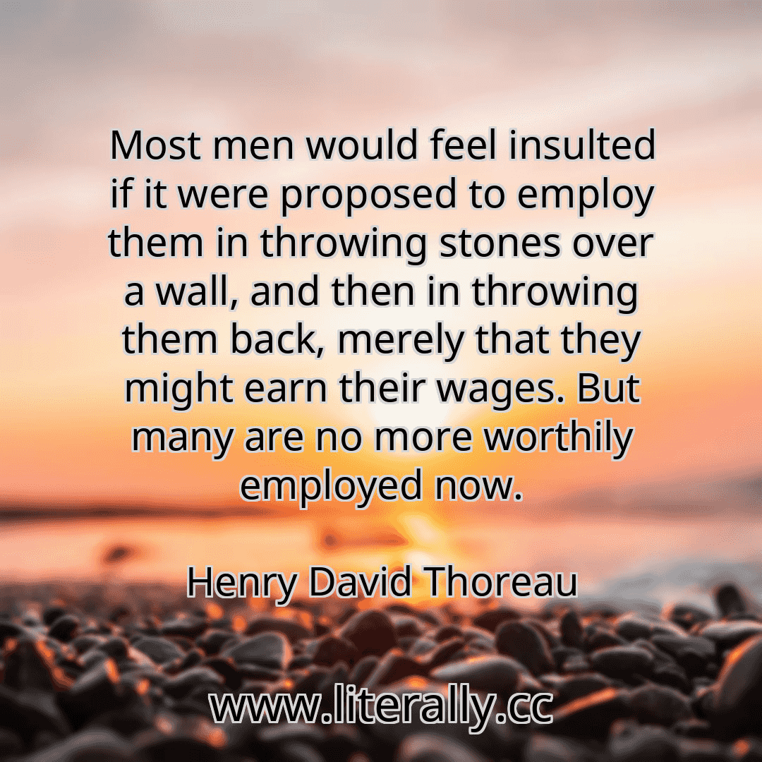 Most men would feel insulted if it were proposed to employ them in throwing stones over a wall, and then in throwing them back, merely that they might earn their wages. But many are no more worthily employed now.
Henry David Thoreau
