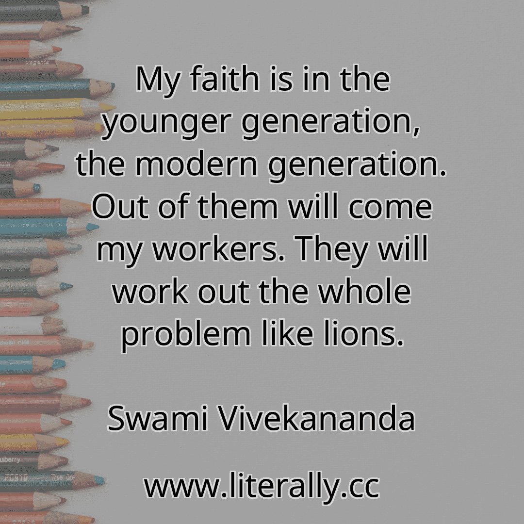 My faith is in the younger generation, the modern generation. Out of them will come my workers. They will work out the whole problem like lions.
Swami Vivekananda
