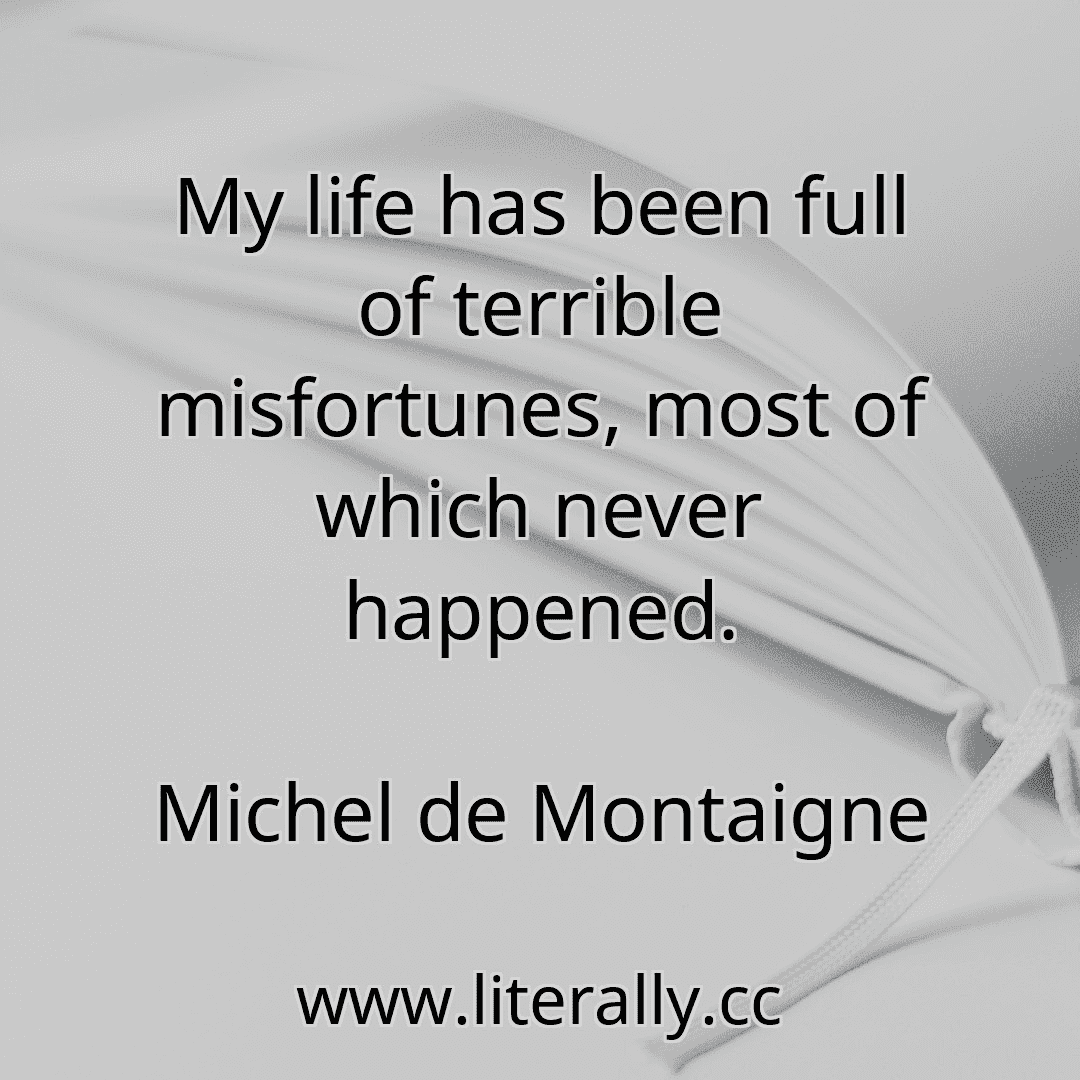 My life has been full of terrible misfortunes, most of which never happened.
Michel de Montaigne
