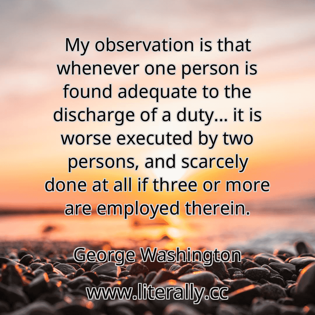 My observation is that whenever one person is found adequate to the discharge of a duty... it is worse executed by two persons, and scarcely done at all if three or more are employed therein.
George Washington
