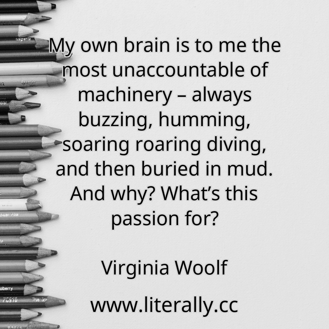 My own brain is to me the most unaccountable of machinery – always buzzing, humming, soaring roaring diving, and then buried in mud. And why? What’s this passion for?
Virginia Woolf
