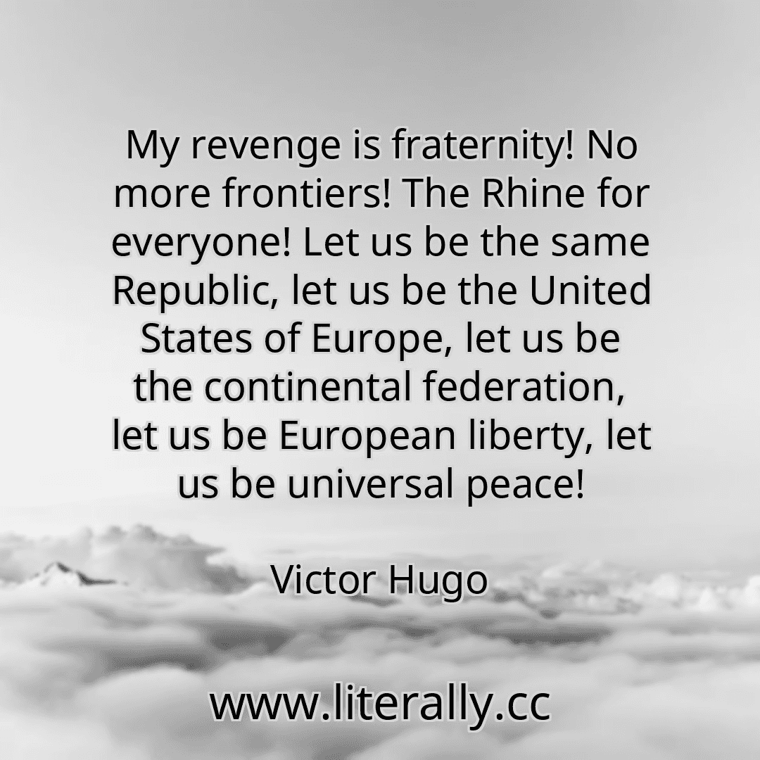 My revenge is fraternity! No more frontiers! The Rhine for everyone! Let us be the same Republic, let us be the United States of Europe, let us be the continental federation, let us be European liberty, let us be universal peace!
Victor Hugo
