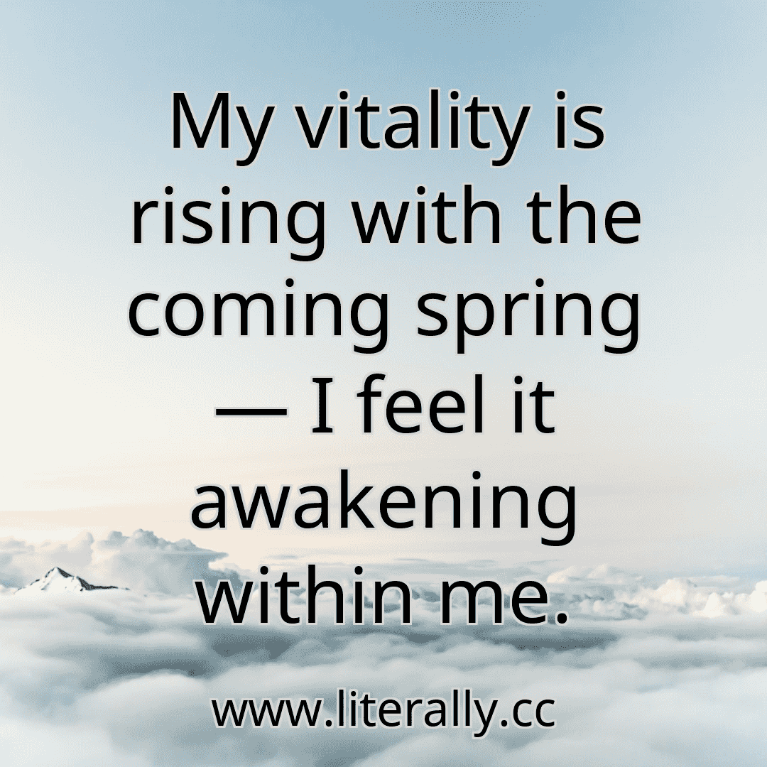 My vitality is rising with the coming spring — I feel it awakening within me.
