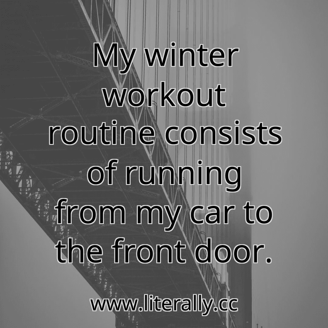 My winter workout routine consists of running from my car to the front door.

