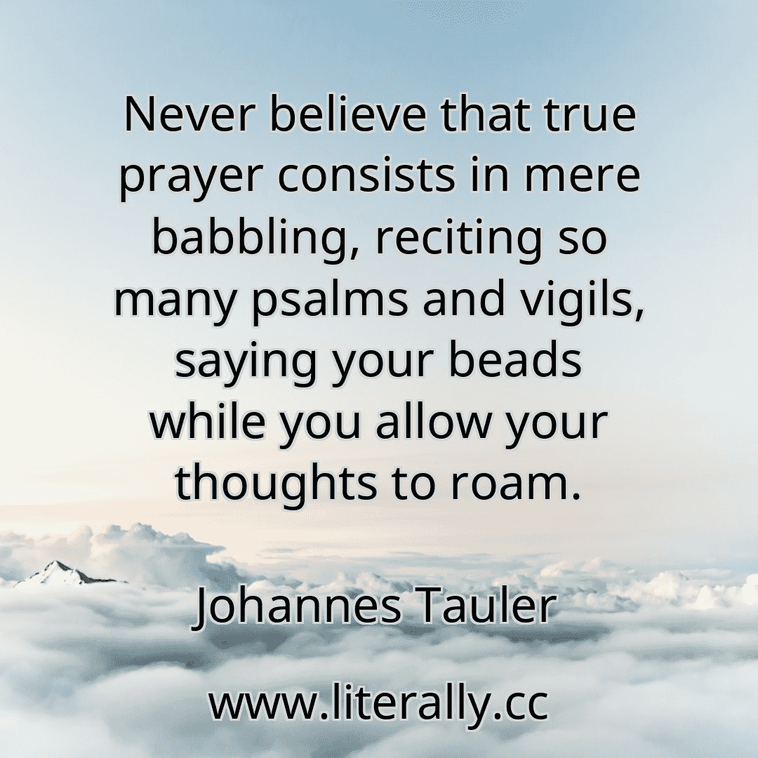 Never believe that true prayer consists in mere babbling, reciting so many psalms and vigils, saying your beads while you allow your thoughts to roam.
Johannes Tauler
