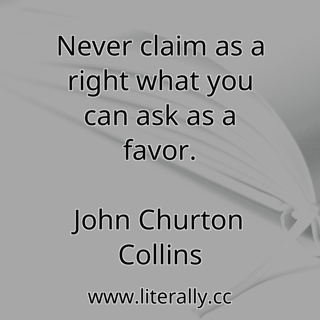 Never claim as a right what you can ask as a favor.
John Churton Collins
